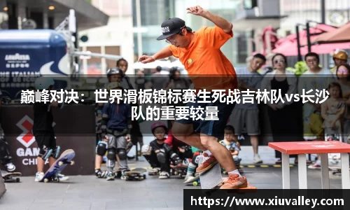 巅峰对决：世界滑板锦标赛生死战吉林队vs长沙队的重要较量
